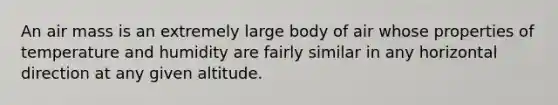 An air mass is an extremely large body of air whose properties of temperature and humidity are fairly similar in any horizontal direction at any given altitude.