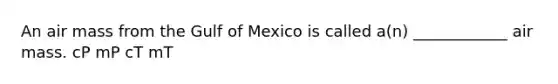 An air mass from the Gulf of Mexico is called a(n) ____________ air mass. cP mP cT mT