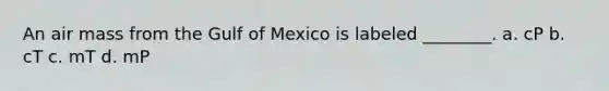 An air mass from the Gulf of Mexico is labeled ________. a. cP b. cT c. mT d. mP