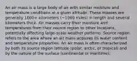 An air mass is a large body of air with similar moisture and temperature conditions at a given altitude. These masses are generally 1600+ kilometers (~1000 miles) in length and several kilometers thick. Air masses carry their moisture and temperatures from their source region to other locations, potentially affecting large-scale weather patterns. Source region refers to the area where an air mass acquires its water content and temperature properties. An air mass is often characterized by both its source region latitude (polar, arctic, or tropical) and by the nature of the surface (continental or maritime):