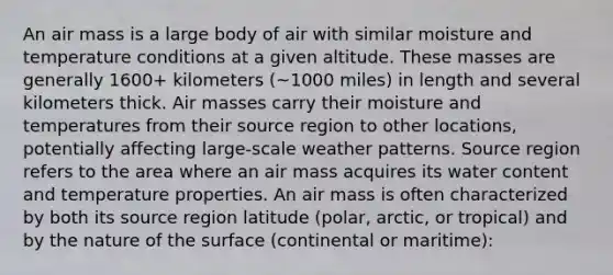 An air mass is a large body of air with similar moisture and temperature conditions at a given altitude. These masses are generally 1600+ kilometers (~1000 miles) in length and several kilometers thick. Air masses carry their moisture and temperatures from their source region to other locations, potentially affecting large-scale weather patterns. Source region refers to the area where an air mass acquires its water content and temperature properties. An air mass is often characterized by both its source region latitude (polar, arctic, or tropical) and by the nature of the surface (continental or maritime):