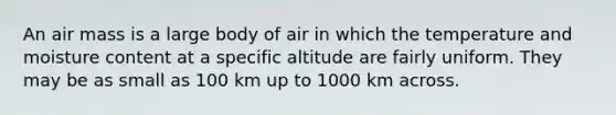 An air mass is a large body of air in which the temperature and moisture content at a specific altitude are fairly uniform. They may be as small as 100 km up to 1000 km across.