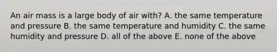 An air mass is a large body of air with? A. the same temperature and pressure B. the same temperature and humidity C. the same humidity and pressure D. all of the above E. none of the above