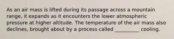 As an air mass is lifted during its passage across a mountain range, it expands as it encounters the lower atmospheric pressure at higher altitude. The temperature of the air mass also declines, brought about by a process called __________ cooling.