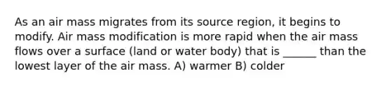 As an air mass migrates from its source region, it begins to modify. Air mass modification is more rapid when the air mass flows over a surface (land or water body) that is ______ than the lowest layer of the air mass. A) warmer B) colder