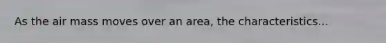 As the air mass moves over an area, the characteristics...