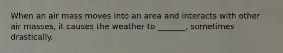 When an air mass moves into an area and interacts with other air masses, it causes the weather to _______, sometimes drastically.