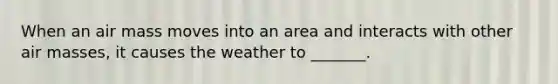 When an air mass moves into an area and interacts with other air masses, it causes the weather to _______.