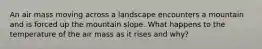 An air mass moving across a landscape encounters a mountain and is forced up the mountain slope. What happens to the temperature of the air mass as it rises and why?