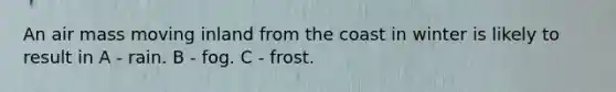 An air mass moving inland from the coast in winter is likely to result in A - rain. B - fog. C - frost.