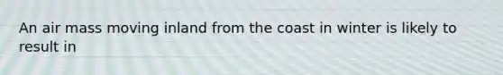 An air mass moving inland from the coast in winter is likely to result in
