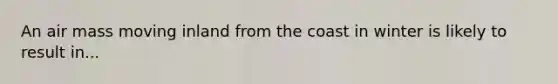 An air mass moving inland from the coast in winter is likely to result in...