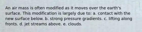 An air mass is often modified as it moves over the earth's surface. This modification is largely due to: a. contact with the new surface below. b. strong pressure gradients. c. lifting along fronts. d. jet streams above. e. clouds.