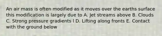 An air mass is often modified as it moves over the earths surface this modification is largely due to A. Jet streams above B. Clouds C. Strong pressure gradients l D. Lifting along fronts E. Contact with the ground below