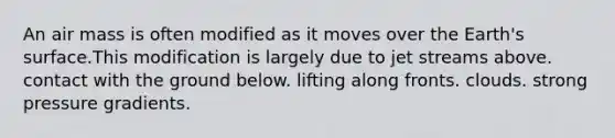 An air mass is often modified as it moves over the Earth's surface.This modification is largely due to jet streams above. contact with the ground below. lifting along fronts. clouds. strong pressure gradients.