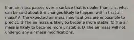 If an air mass passes over a surface that is cooler than it is, what can be said about the changes likely to happen within that air mass? A The expected air mass modifications are impossible to predict. B The air mass is likely to become more stable. C The air mass is likely to become more unstable. D The air mass will not undergo any air mass modifications.