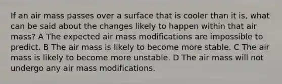 If an air mass passes over a surface that is cooler than it is, what can be said about the changes likely to happen within that air mass? A The expected air mass modifications are impossible to predict. B The air mass is likely to become more stable. C The air mass is likely to become more unstable. D The air mass will not undergo any air mass modifications.