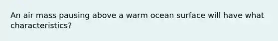 ​An air mass pausing above a warm ocean surface will have what characteristics?