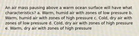 An air mass pausing above a warm ocean surface will have what characteristics? a. Warm, humid air with zones of low pressure b. Warm, humid air with zones of high pressure c. Cold, dry air with zones of low pressure d. Cold, dry air with zones of high pressure e. Warm, dry air with zones of high pressure