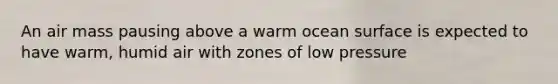 An air mass pausing above a warm ocean surface is expected to have warm, humid air with zones of low pressure