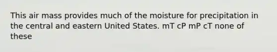 This air mass provides much of the moisture for precipitation in the central and eastern United States. mT cP mP cT none of these