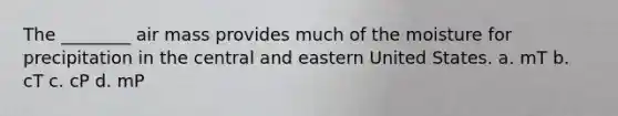 The ________ air mass provides much of the moisture for precipitation in the central and eastern United States. a. mT b. cT c. cP d. mP