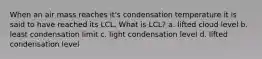 When an air mass reaches it's condensation temperature it is said to have reached its LCL. What is LCL? a. lifted cloud level b. least condensation limit c. light condensation level d. lifted condensation level