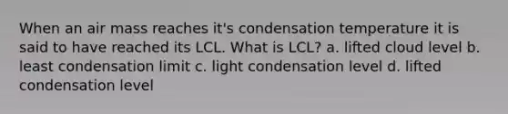 When an air mass reaches it's condensation temperature it is said to have reached its LCL. What is LCL? a. lifted cloud level b. least condensation limit c. light condensation level d. lifted condensation level