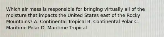 Which air mass is responsible for bringing virtually all of the moisture that impacts the United States east of the Rocky Mountains? A. Continental Tropical B. Continental Polar C. Maritime Polar D. Maritime Tropical