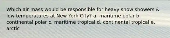 Which air mass would be responsible for heavy snow showers & low temperatures at New York City? a. maritime polar b. continental polar c. maritime tropical d. continental tropical e. arctic