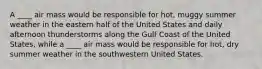 A ____ air mass would be responsible for hot, muggy summer weather in the eastern half of the United States and daily afternoon thunderstorms along the Gulf Coast of the United States, while a ____ air mass would be responsible for hot, dry summer weather in the southwestern United States.