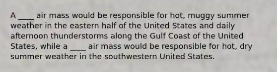 A ____ air mass would be responsible for hot, muggy summer weather in the eastern half of the United States and daily afternoon thunderstorms along the Gulf Coast of the United States, while a ____ air mass would be responsible for hot, dry summer weather in the southwestern United States.