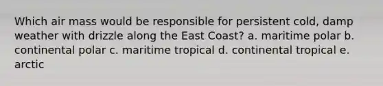 Which air mass would be responsible for persistent cold, damp weather with drizzle along the East Coast? a. maritime polar b. continental polar c. maritime tropical d. continental tropical e. arctic