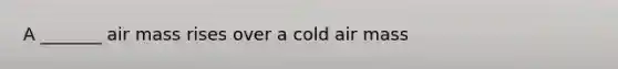 A _______ air mass rises over a cold air mass