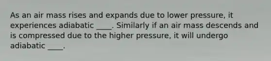 As an air mass rises and expands due to lower pressure, it experiences adiabatic ____. Similarly if an air mass descends and is compressed due to the higher pressure, it will undergo adiabatic ____.