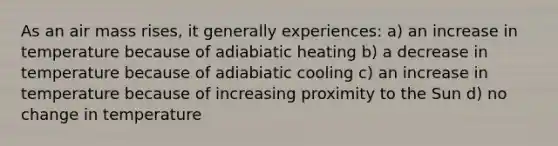 As an air mass rises, it generally experiences: a) an increase in temperature because of adiabiatic heating b) a decrease in temperature because of adiabiatic cooling c) an increase in temperature because of increasing proximity to the Sun d) no change in temperature