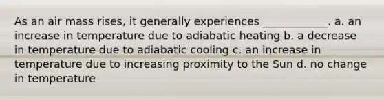 As an air mass rises, it generally experiences ____________. a. an increase in temperature due to adiabatic heating b. a decrease in temperature due to adiabatic cooling c. an increase in temperature due to increasing proximity to the Sun d. no change in temperature