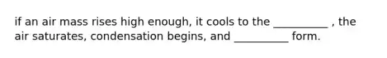 if an air mass rises high enough, it cools to the __________ , the air saturates, condensation begins, and __________ form.