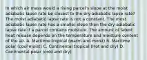 In which air mass would a rising parcel's slope at the moist adiabatic lapse rate be closest to the dry adiabatic lapse rate? The moist adiabatic lapse rate is not a constant. The most adiabatic lapse rate has a smaller slope than the dry adiabatic lapse rate if a parcel contains moisture. The amount of latent heat release depends on the temperature and moisture content of the air. A. Maritime tropical (warm and moist) B. Maritime polar (cool moist) C. Continental tropical (Hot and dry) D. Continental polar (cold and dry)