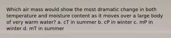 Which air mass would show the most dramatic change in both temperature and moisture content as it moves over a large body of very warm water? a. cT in summer b. cP in winter c. mP in winter d. mT in summer