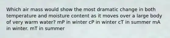 Which air mass would show the most dramatic change in both temperature and moisture content as it moves over a large body of very warm water? ​mP in winter ​cP in winter ​cT in summer ​mA in winter. ​mT in summer