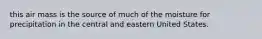 this air mass is the source of much of the moisture for precipitation in the central and eastern United States.