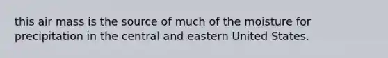 this air mass is the source of much of the moisture for precipitation in the central and eastern United States.