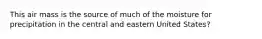 This air mass is the source of much of the moisture for precipitation in the central and eastern United States?