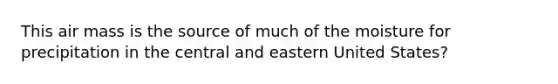 This air mass is the source of much of the moisture for precipitation in the central and eastern United States?