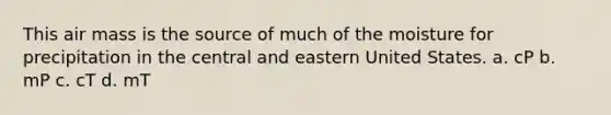 This air mass is the source of much of the moisture for precipitation in the central and eastern United States. a. cP b. mP c. cT d. mT
