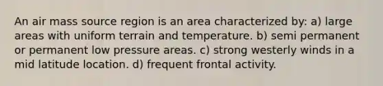 An air mass source region is an area characterized by: a) large areas with uniform terrain and temperature. b) semi permanent or permanent low pressure areas. c) strong westerly winds in a mid latitude location. d) frequent frontal activity.