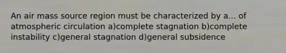 An air mass source region must be characterized by a... of atmospheric circulation a)complete stagnation b)complete instability c)general stagnation d)general subsidence