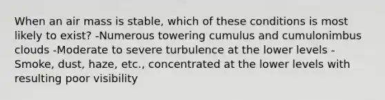 When an air mass is stable, which of these conditions is most likely to exist? -Numerous towering cumulus and cumulonimbus clouds -Moderate to severe turbulence at the lower levels -Smoke, dust, haze, etc., concentrated at the lower levels with resulting poor visibility