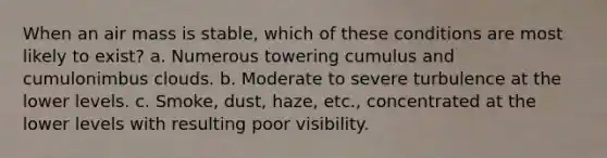 When an air mass is stable, which of these conditions are most likely to exist? a. Numerous towering cumulus and cumulonimbus clouds. b. Moderate to severe turbulence at the lower levels. c. Smoke, dust, haze, etc., concentrated at the lower levels with resulting poor visibility.